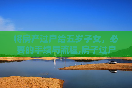 将房产过户给五岁子女，必要的手续与流程,房子过户给5岁儿女需要什么手续