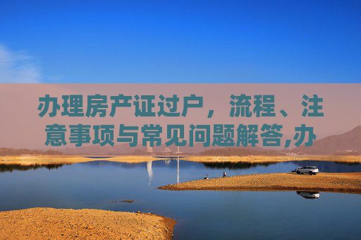 办理房产证过户，流程、注意事项与常见问题解答,办理房产证过户