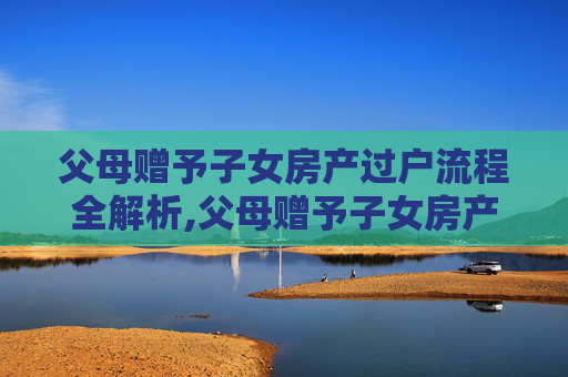 父母赠予子女房产过户流程全解析,父母赠予子女房产过户流程是怎样的呢