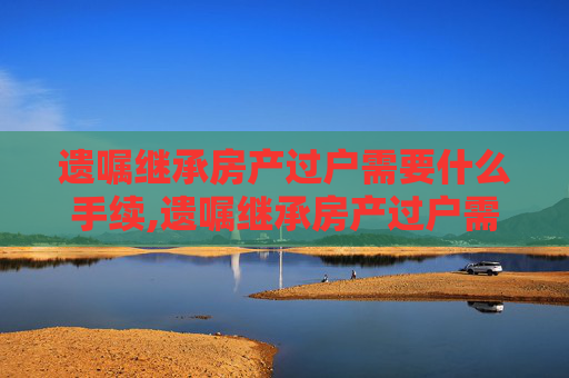 遗嘱继承房产过户需要什么手续,遗嘱继承房产过户需要什么手续