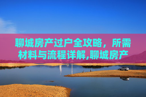聊城房产过户全攻略，所需材料与流程详解,聊城房产过户需要什么
