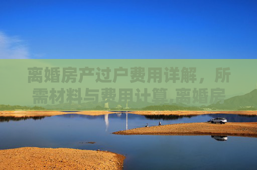 离婚房产过户费用详解，所需材料与费用计算,离婚房产过户需要什么费用是多少钱