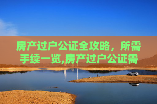房产过户公证全攻略，所需手续一览,房产过户公证需要什么手续