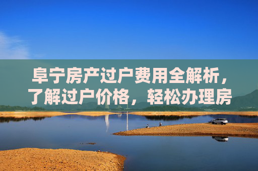 阜宁房产过户费用全解析，了解过户价格，轻松办理房产交易