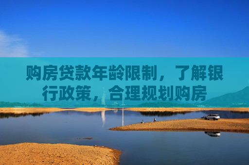 购房贷款年龄限制，了解银行政策，合理规划购房