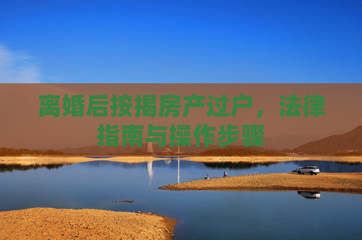 离婚后按揭房产过户，法律指南与操作步骤