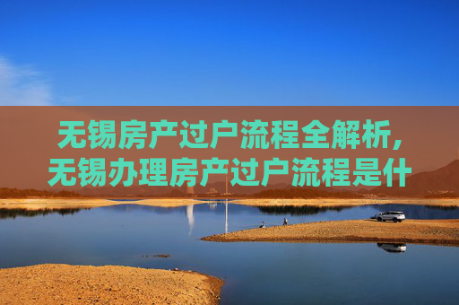 无锡房产过户流程全解析,无锡办理房产过户流程是什么