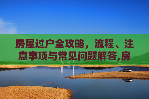 房屋过户全攻略，流程、注意事项与常见问题解答,房屋怎么过户