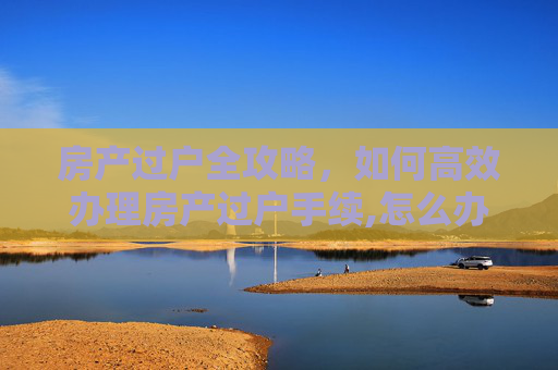 房产过户全攻略，如何高效办理房产过户手续,怎么办理房产过户