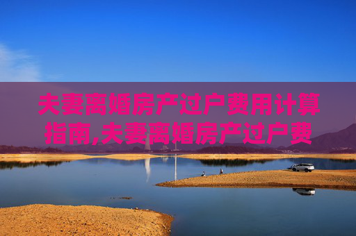 夫妻离婚房产过户费用计算指南,夫妻离婚房产过户费用计算