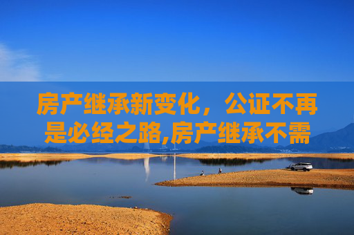 房产继承新变化，公证不再是必经之路,房产继承不需要公证了吗