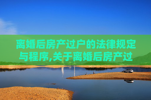 离婚后房产过户的法律规定与程序,关于离婚后房产过户的规定有哪些
