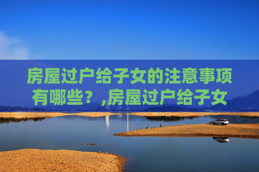 房屋过户给子女的注意事项有哪些？,房屋过户给子女的注意事项有哪些