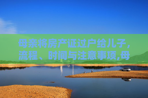 母亲将房产证过户给儿子，流程、时间与注意事项,母亲办理房产证过户给儿子要多久