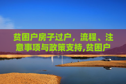 贫困户房子过户，流程、注意事项与政策支持,贫困户房子怎么过户