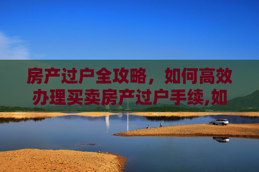 房产过户全攻略，如何高效办理买卖房产过户手续,如何办理买卖房产过户
