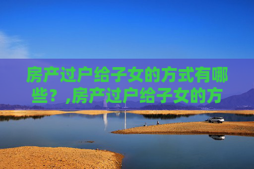房产过户给子女的方式有哪些？,房产过户给子女的方式有哪些