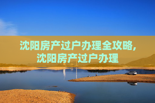 沈阳房产过户办理全攻略,沈阳房产过户办理