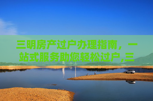 三明房产过户办理指南，一站式服务助您轻松过户,三明房产过户哪里办理