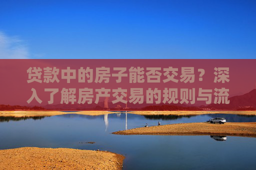 贷款中的房子能否交易？深入了解房产交易的规则与流程,贷款的房子可以交易吗