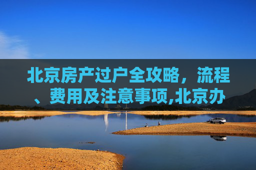 北京房产过户全攻略，流程、费用及注意事项,北京办理房产过户