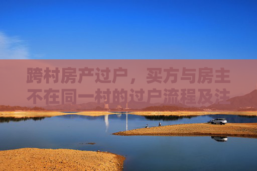 跨村房产过户，买方与房主不在同一村的过户流程及注意事项