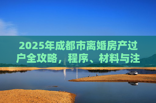 2025年成都市离婚房产过户全攻略，程序、材料与注意事项