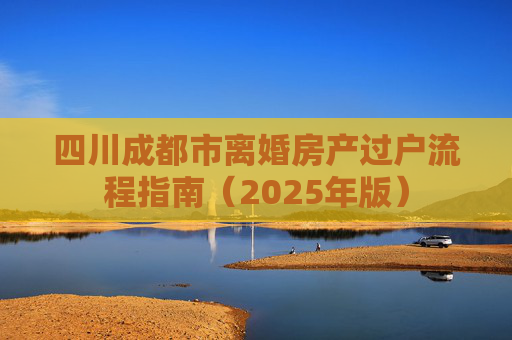 四川成都市离婚房产过户流程指南（2025年版）