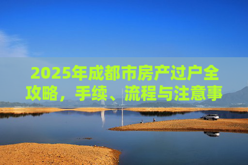2025年成都市房产过户全攻略，手续、流程与注意事项