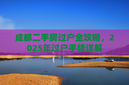 成都二手房过户全攻略，2025年过户手续详解
