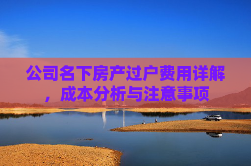 公司名下房产过户费用详解，成本分析与注意事项