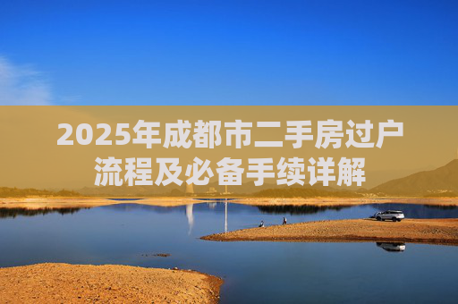 2025年成都市二手房过户流程及必备手续详解