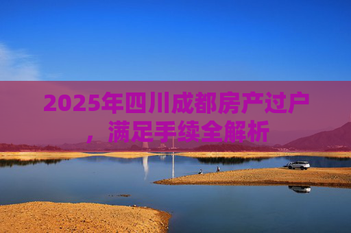 2025年四川成都房产过户，满足手续全解析