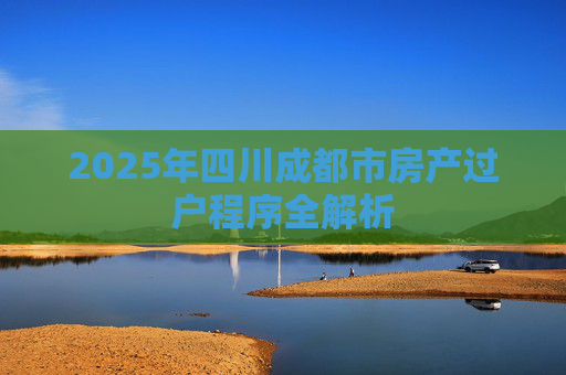 2025年四川成都市房产过户程序全解析