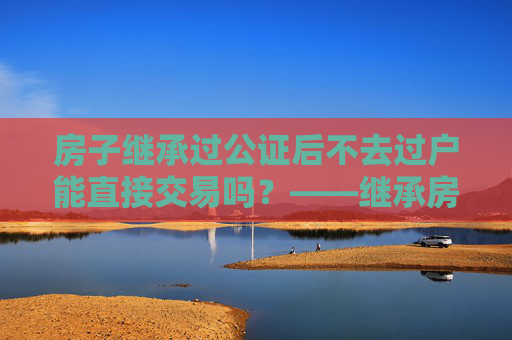 房子继承过公证后不去过户能直接交易吗？——继承房产交易的法律解读