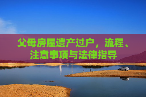 父母房屋遗产过户，流程、注意事项与法律指导