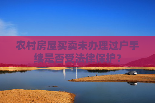 农村房屋买卖未办理过户手续是否受法律保护？