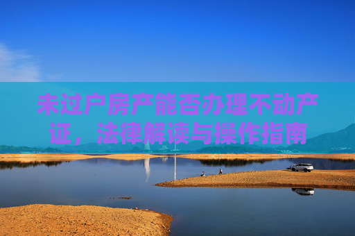 未过户房产能否办理不动产证，法律解读与操作指南