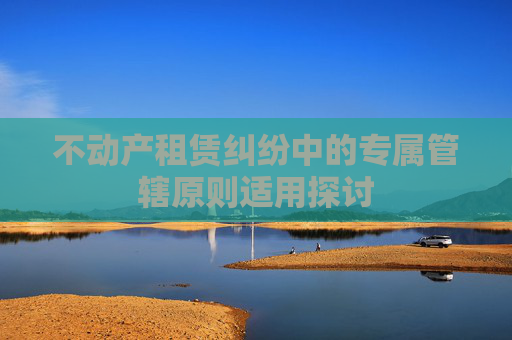 不动产租赁纠纷中的专属管辖原则适用探讨
