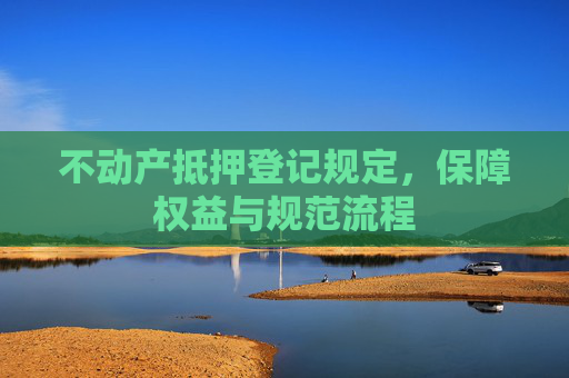 不动产抵押登记规定，保障权益与规范流程
