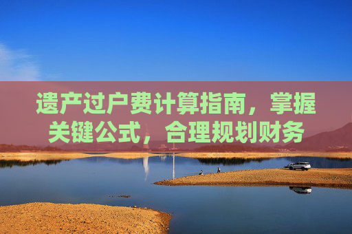 遗产过户费计算指南，掌握关键公式，合理规划财务