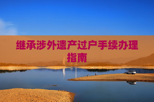 继承涉外遗产过户手续办理指南