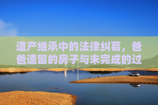遗产继承中的法律纠葛，爸爸遗留的房子与未完成的过户
