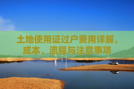 土地使用证过户费用详解，成本、流程与注意事项