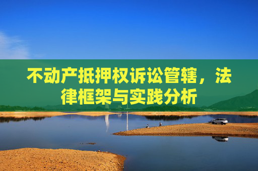 不动产抵押权诉讼管辖，法律框架与实践分析
