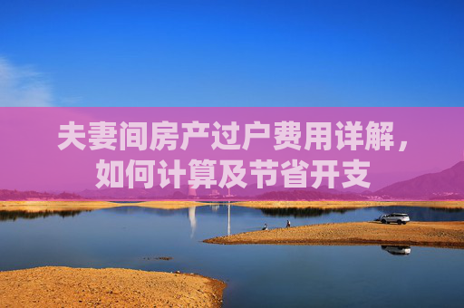 夫妻间房产过户费用详解，如何计算及节省开支
