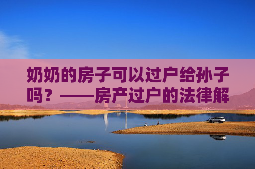 奶奶的房子可以过户给孙子吗？——房产过户的法律解读