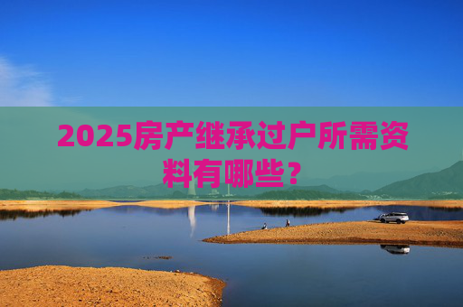 2025房产继承过户所需资料有哪些？