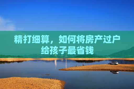 精打细算，如何将房产过户给孩子最省钱