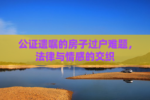 公证遗嘱的房子过户难题，法律与情感的交织
